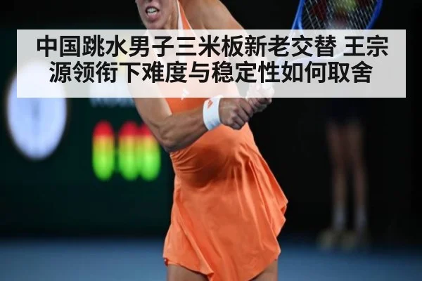 中国跳水男子三米板新老交替 王宗源领衔下难度与稳定性如何取舍